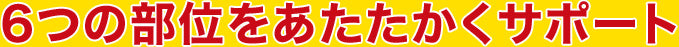 6つの部位をあたたかくサポート